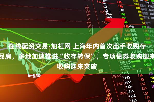 在线配资交易·加杠网 上海年内首次出手收购存量商品房，多地加速推进“收存转保”，专项债券收购迎来突破