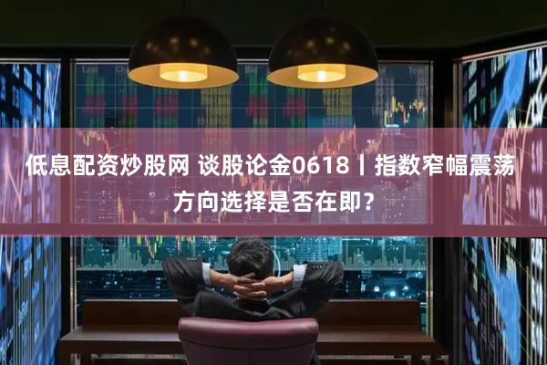 低息配资炒股网 谈股论金0618丨指数窄幅震荡 方向选择是否在即？