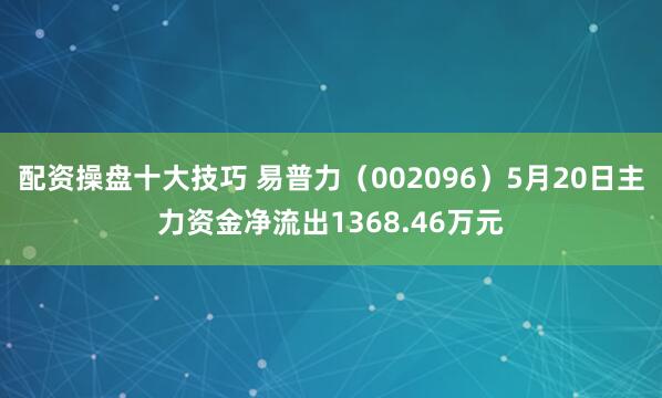 配资操盘十大技巧 易普力（002096）5月20日主力资金净流出1368.46万元