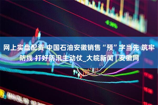 网上实盘配资 中国石油安徽销售“预”字当先 筑牢防线 打好防汛主动仗_大皖新闻 | 安徽网
