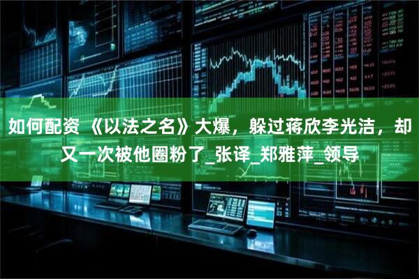 如何配资 《以法之名》大爆，躲过蒋欣李光洁，却又一次被他圈粉了_张译_郑雅萍_领导
