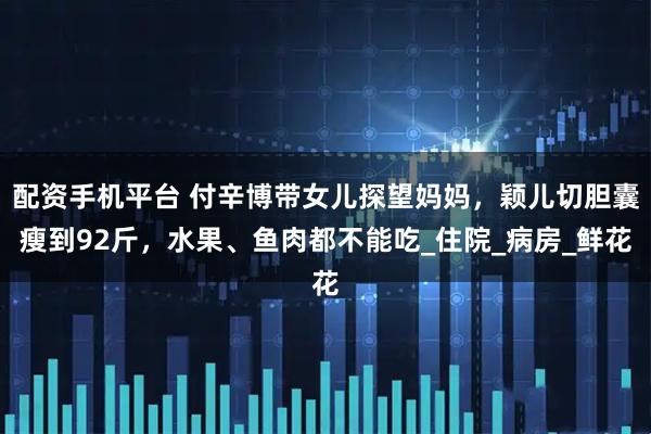 配资手机平台 付辛博带女儿探望妈妈，颖儿切胆囊瘦到92斤，水果、鱼肉都不能吃_住院_病房_鲜花