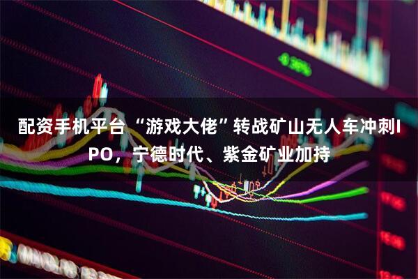 配资手机平台 “游戏大佬”转战矿山无人车冲刺IPO，宁德时代、紫金矿业加持