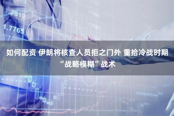 如何配资 伊朗将核查人员拒之门外 重拾冷战时期“战略模糊”战术