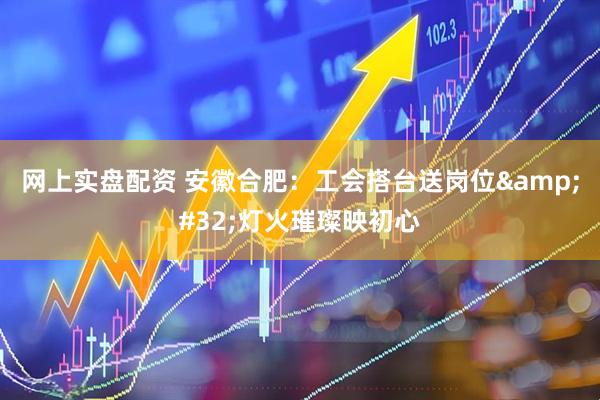 网上实盘配资 安徽合肥：工会搭台送岗位&#32;灯火璀璨映初心